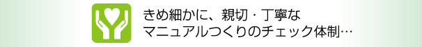 きめ細かに、親切・丁寧なマニュアルつくりのチェック体制…