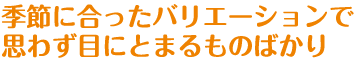 季節に合ったバリエーションで思わず目にとまるものばかり