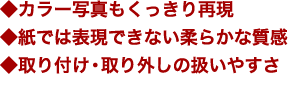 ◆カラー写真もくっきり再現◆紙では表現できない柔らかな質感◆取り付け・取り外しの扱いやすさ