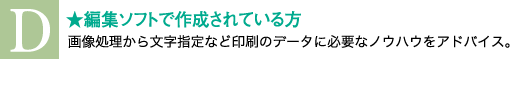 編集ソフトで作成されている方。画像処理から文字指定など印刷のデータに必要なノウハウをアドバイス。